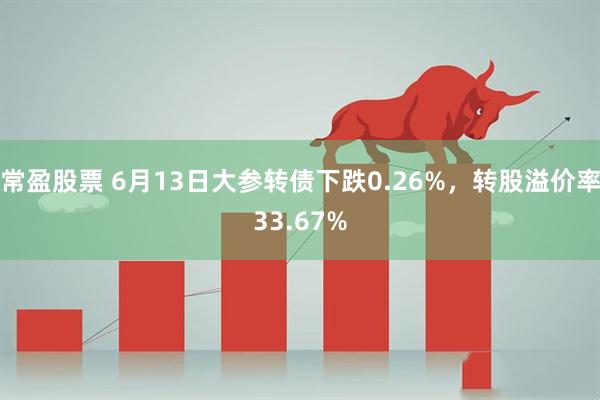 常盈股票 6月13日大参转债下跌0.26%，转股溢价率33.67%