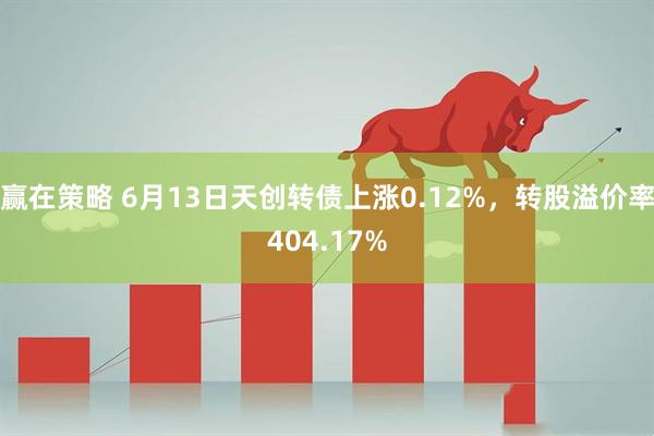 赢在策略 6月13日天创转债上涨0.12%，转股溢价率404.17%