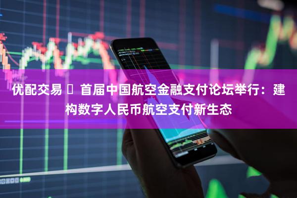 优配交易 ​首届中国航空金融支付论坛举行：建构数字人民币航空支付新生态