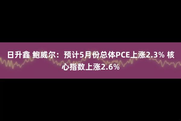 日升鑫 鲍威尔：预计5月份总体PCE上涨2.3% 核心指数上涨2.6%