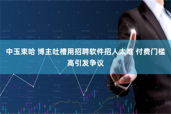 中玉束哈 博主吐槽用招聘软件招人太难 付费门槛高引发争议