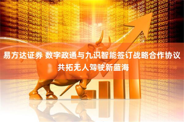 易方达证券 数字政通与九识智能签订战略合作协议 共拓无人驾驶新蓝海