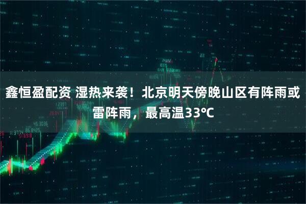 鑫恒盈配资 湿热来袭！北京明天傍晚山区有阵雨或雷阵雨，最高温33℃