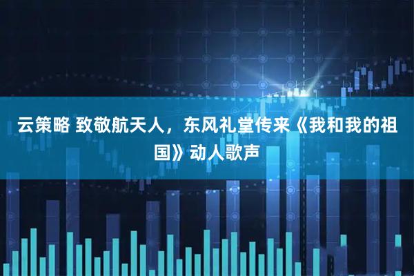 云策略 致敬航天人，东风礼堂传来《我和我的祖国》动人歌声