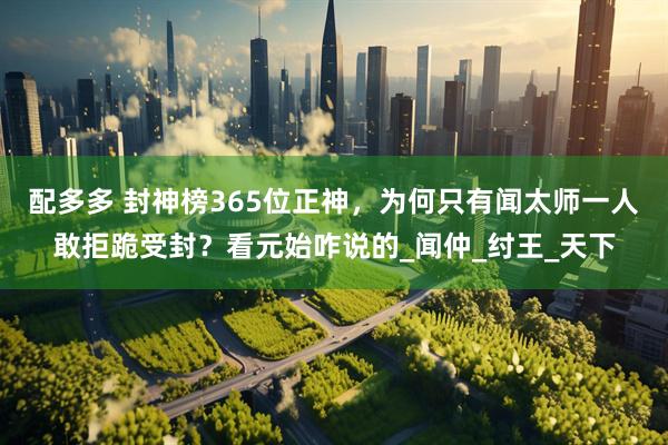 配多多 封神榜365位正神，为何只有闻太师一人敢拒跪受封？看元始咋说的_闻仲_纣王_天下
