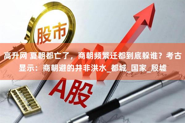 高升网 夏朝都亡了，商朝频繁迁都到底躲谁？考古显示：商朝避的并非洪水_都城_国家_殷墟