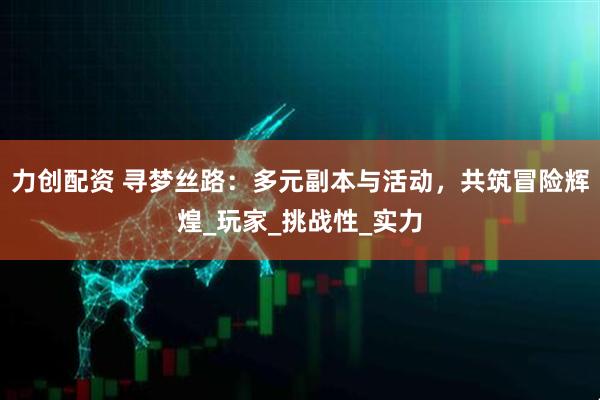 力创配资 寻梦丝路：多元副本与活动，共筑冒险辉煌_玩家_挑战性_实力