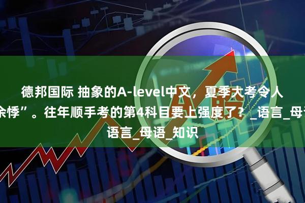 德邦国际 抽象的A-level中文，夏季大考令人“心有余悸”。往年顺手考的第4科目要上强度了？_语言_母语_知识