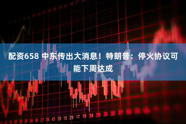 配资658 中东传出大消息！特朗普：停火协议可能下周达成