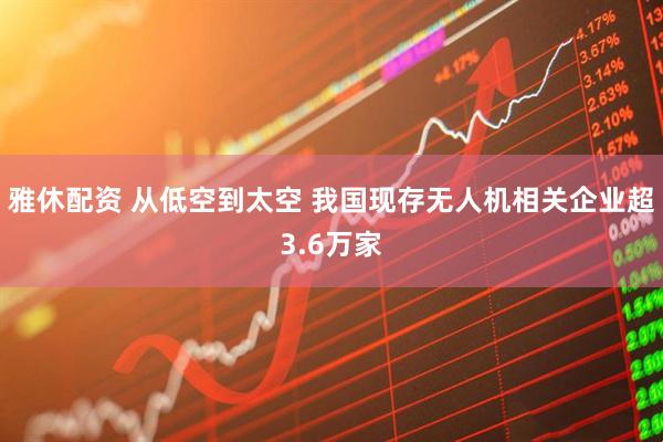 雅休配资 从低空到太空 我国现存无人机相关企业超3.6万家
