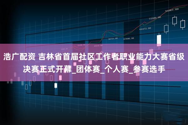 浩广配资 吉林省首届社区工作者职业能力大赛省级决赛正式开幕_团体赛_个人赛_参赛选手