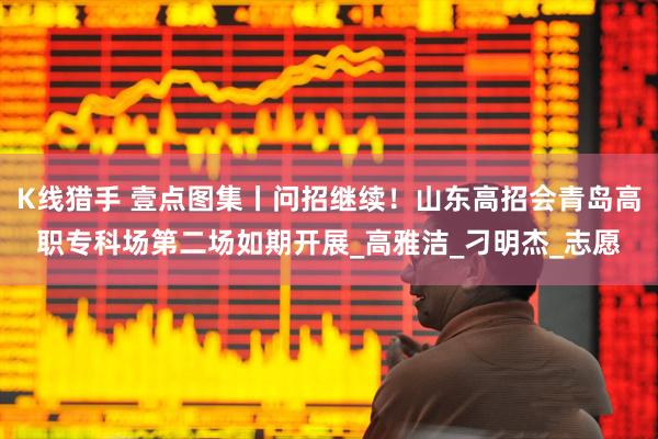 K线猎手 壹点图集丨问招继续！山东高招会青岛高职专科场第二场如期开展_高雅洁_刁明杰_志愿