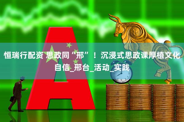 恒瑞行配资 思政同“邢” ！沉浸式思政课厚植文化自信_邢台_活动_实践