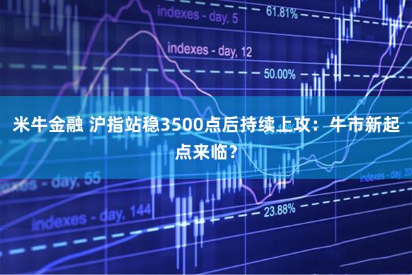 米牛金融 沪指站稳3500点后持续上攻：牛市新起点来临？