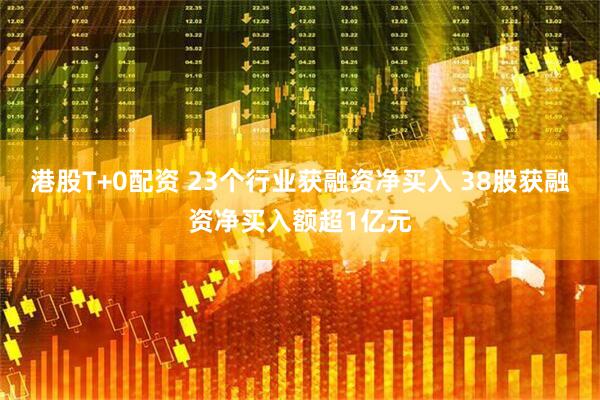 港股T+0配资 23个行业获融资净买入 38股获融资净买入额超1亿元