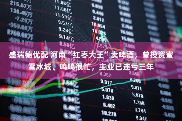 盛瑞德优配 河南“红枣大王”卖啤酒，曾投资蜜雪冰城、鸣鸣很忙，主业已连亏三年