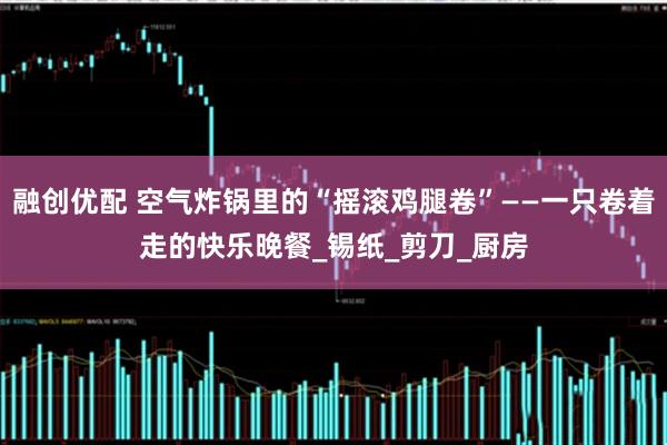 融创优配 空气炸锅里的“摇滚鸡腿卷”——一只卷着走的快乐晚餐_锡纸_剪刀_厨房