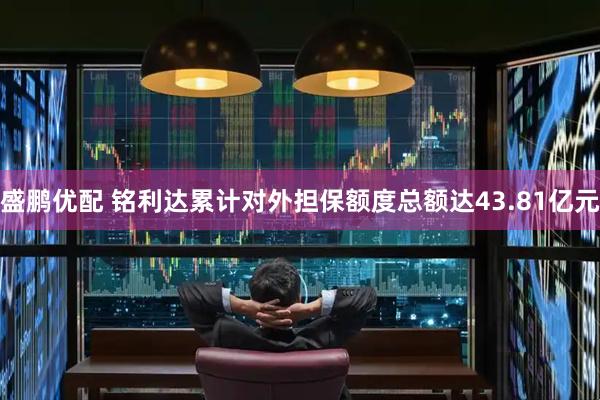 盛鹏优配 铭利达累计对外担保额度总额达43.81亿元