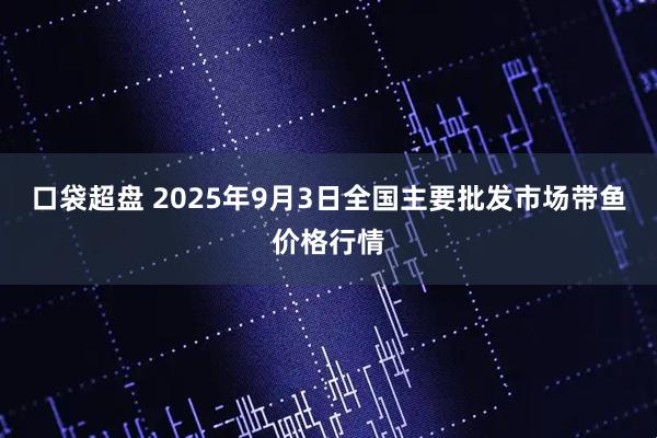 口袋超盘 2025年9月3日全国主要批发市场带鱼价格行情