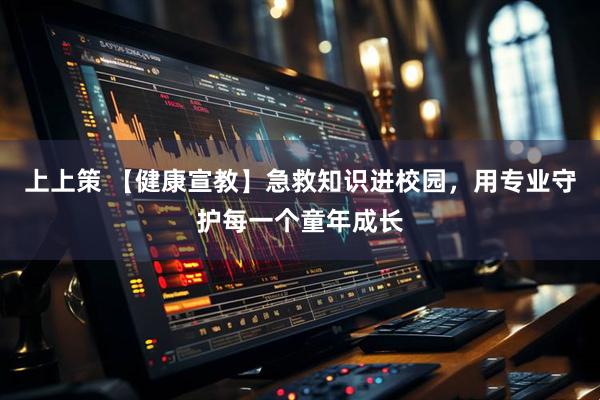 上上策 【健康宣教】急救知识进校园，用专业守护每一个童年成长