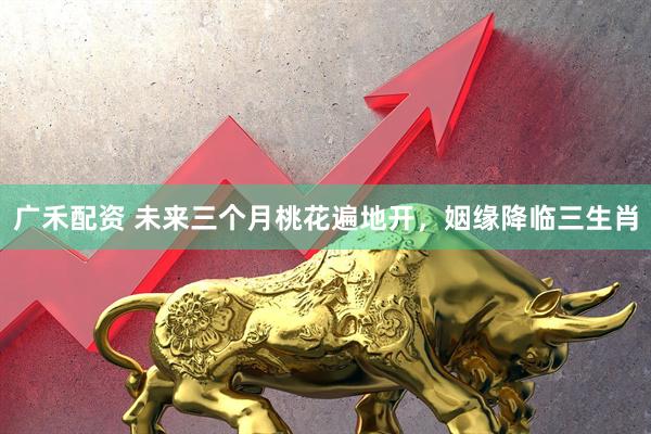广禾配资 未来三个月桃花遍地开，姻缘降临三生肖