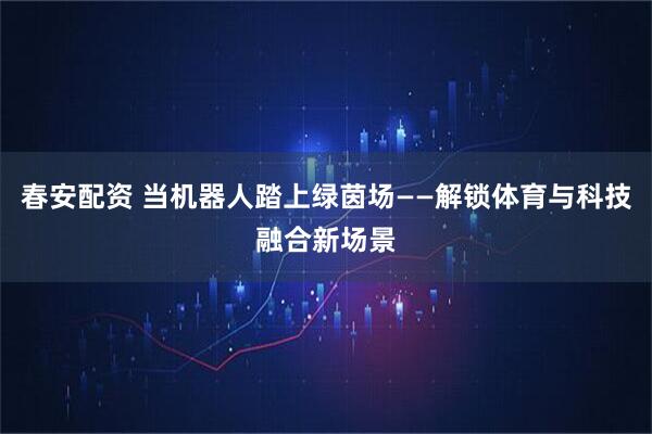 春安配资 当机器人踏上绿茵场——解锁体育与科技融合新场景