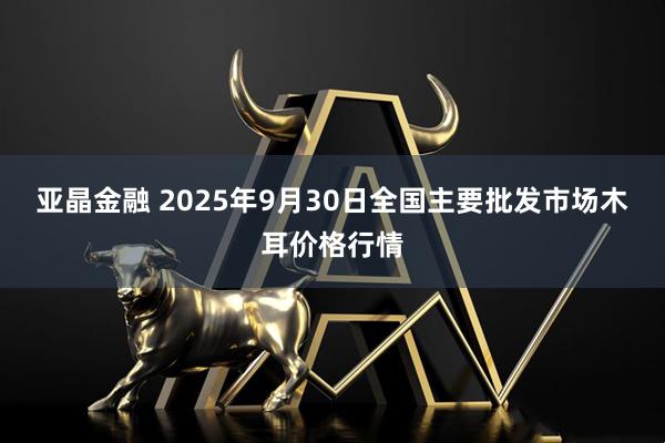 亚晶金融 2025年9月30日全国主要批发市场木耳价格行情