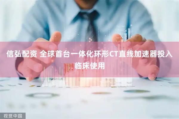 信弘配资 全球首台一体化环形CT直线加速器投入临床使用