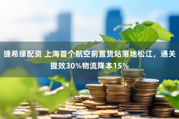 捷希缘配资 上海首个航空前置货站落地松江，通关提效30%物流降本15%