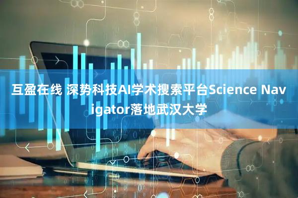 互盈在线 深势科技AI学术搜索平台Science Navigator落地武汉大学