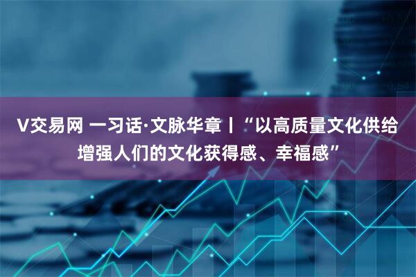 V交易网 一习话·文脉华章丨“以高质量文化供给增强人们的文化获得感、幸福感”