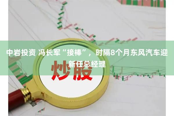 中岩投资 冯长军“接棒”，时隔8个月东风汽车迎新任总经理