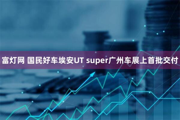 富灯网 国民好车埃安UT super广州车展上首批交付