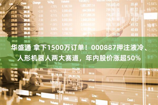 华盛通 拿下1500万订单！000887押注液冷、人形机器人两大赛道，年内股价涨超50%